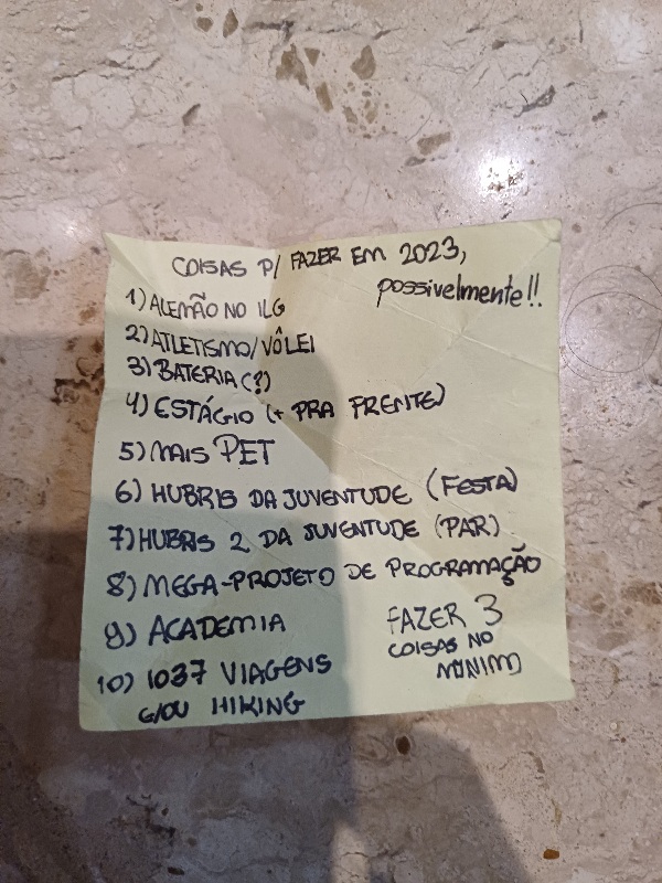 COISAS P/ FAZER EM 2023, possivelmente: 1) ALEMÃO NO ILG, 2) ATLETISMO/VÔLEI, 3) BATERIA (?), 4) ESTÁCHO ( PRA FRENTE), 5) MAIS PET, 6) HUBRIS DA JUVENTUDE (FESTA),7) HUBRS 2 DA JUVENTUDE (PAR), 8) MEGA-PROJETO DE PROGRAMAÇÃO, 9) ACADEMIA, 10) 1037 VIAGENS E/OU HIKING. FAZER 3 COISAS NO MÍNIMO